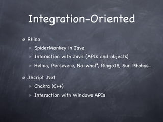 Integration-Oriented
Rhino
  SpiderMonkey in Java
  Interaction with Java (APIs and objects)
  Helma, Persevere, Narwhal*, RingoJS, Sun Phobos...

JScript .Net
  Chakra (C++)
  Interaction with Windows APIs
 