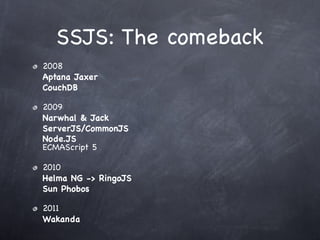 SSJS: The comeback
2008
Aptana Jaxer
CouchDB

2009
Narwhal & Jack
ServerJS/CommonJS
Node.JS
ECMAScript 5

2010
Helma NG -> RingoJS
Sun Phobos

2011
Wakanda
 