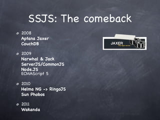 SSJS: The comeback
2008
Aptana Jaxer
CouchDB

2009
Narwhal & Jack
ServerJS/CommonJS
Node.JS
ECMAScript 5

2010
Helma NG -> RingoJS
Sun Phobos

2011
Wakanda
 