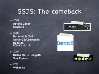 SSJS: The comeback
2008
Aptana Jaxer
CouchDB

2009
Narwhal & Jack
ServerJS/CommonJS
Node.JS
ECMAScript 5

2010
Helma NG -> RingoJS
Sun Phobos

2011
Wakanda
 