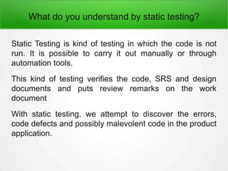 What do you understand by static testing?
Static Testing is kind of testing in which the code is not
run. It is possible to carry it out manually or through
automation tools.
This kind of testing verifies the code, SRS and design
documents and puts review remarks on the work
document
With static testing, we attempt to discover the errors,
code defects and possibly malevolent code in the product
application.
 