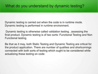 What do you understand by dynamic testing?
Dynamic testing is carried out when the code is in runtime mode.
Dynamic testing is performed in runtime environment.
Dynamic testing is otherwise called validation testing , assessing the
final product. Dynamic testing is of two sorts: Functional Testing and Non
Functional testing.
Be that as it may, both Static Testing and Dynamic Testing are critical for
the product application. There are number of qualities and shortcomings
connected with both sorts of testing which ought to be considered while
actualizing these testing on code:
 