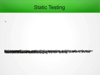 Static Testing
l.
In this type of testing, methods like inspection, walkthrough, code reviewetc. are used.This is related to prevention. The question needs to be asked “How wecan prevent”?As it can simply begin early in the life cycle, it certainly diminishes theexpense of the entire project.It can extract out errors which dynamic testing is not able to. It is a lowlevel testing exercise.The other name for static testing is “dry run” testing.Takes place before dynamic testing.
 