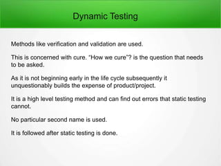 Dynamic Testing
Methods like verification and validation are used.
This is concerned with cure. “How we cure”? is the question that needs
to be asked.
As it is not beginning early in the life cycle subsequently it
unquestionably builds the expense of product/project.
It is a high level testing method and can find out errors that static testing
cannot.
No particular second name is used.
It is followed after static testing is done.
 