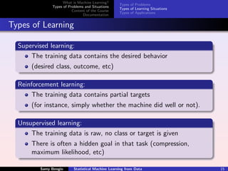 What is Machine Learning?
                                                    Types of Problems
               Types of Problems and Situations
                                                    Types of Learning Situations
                          Content of the Course
                                                    Types of Applications
                                Documentation


Types of Learning

  Supervised learning:
      The training data contains the desired behavior
      (desired class, outcome, etc)

  Reinforcement learning:
       The training data contains partial targets
      (for instance, simply whether the machine did well or not).

  Unsupervised learning:
      The training data is raw, no class or target is given
      There is often a hidden goal in that task (compression,
      maximum likelihood, etc)

          Samy Bengio      Statistical Machine Learning from Data                  15
 