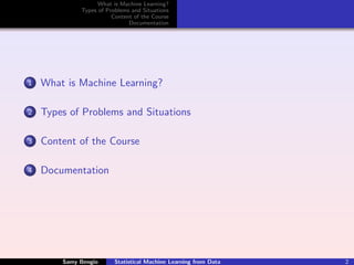 What is Machine Learning?
             Types of Problems and Situations
                        Content of the Course
                              Documentation




1   What is Machine Learning?

2   Types of Problems and Situations

3   Content of the Course

4   Documentation




        Samy Bengio      Statistical Machine Learning from Data   2
 