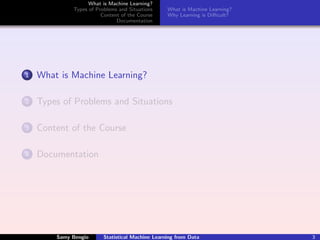 What is Machine Learning?
             Types of Problems and Situations     What is Machine Learning?
                        Content of the Course     Why Learning is Diﬃcult?
                              Documentation




1   What is Machine Learning?

2   Types of Problems and Situations

3   Content of the Course

4   Documentation




        Samy Bengio      Statistical Machine Learning from Data               3
 