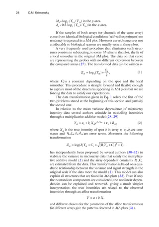 28   D.M. Kelmansky

                          Mk = log2 (Y1k/Y2k) in the y-axes.
                          Ak = 0.5 log2 (Y1k × Y2k) in the x-axes.

                           If the samples of both arrays (or channels of the same array)
                      come from identical biological conditions (self–self experiment) no
                      tendency is expected in a MA plot. However curved structures not
                      attributable to biological reasons are usually seen in these plots.
                           A very frequently used procedure that eliminates such struc-
                      tures consists in subtracting, to every M value in the plot, the ﬁt of
                      a local smoother in the original MA plot. The data on that curve
                      are representing the probes with no different expression between
                      the compared arrays (27). The transformed data can be written as
                                                                      Ck
                                              Z rk = log 2 (Yrk ) +      ,              (1)
                                                                      2
                      where C k is a constant depending on the spot and the local
                      smoother. This procedure is straight forward and ﬂexible enough
                      to capture most of the structures appearing in MA plots but we are
                      forcing the data to satisfy our expectations.
                          The data transformation given in Eq. 1 solves the ﬁrst of the
                      two problems stated at the beginning of this section and partially
                      the second one.
                          In relation to the mean variance dependence of microarray
                      intensity data several authors coincide in modelling intensities
                      through a multiplicative additive model (28, 29)
                                        Yrk = ar + br X rk e ηk +ςrk + εk + δrk ,       (2)

                      where Xrk is the true intensity of spot k in array r; ar , br are con-
                      stants and ηk , ς rk , εk , δrk are error terms. Moreover the following
                      transformation

                                  Z rk = log(Br Yrk + Cr + (Br Yrk + Cr )2 + 1),

                      has independently been proposed by several authors (30–32) to
                      stabilize the variance in microarray data that satisfy the multiplica-
                      tive additive model (2) and the array dependent constants Br , Cr
                      are estimated from the data. This transformation is based on a qua-
                      dratic relationship between the variance and signal strength in the
                      original scale if the data meet the model (2). This model can also
                      explain all structures that are found in MA plots (33). Even if only
                      the nonrandom components are considered, the nonlinear depen-
                      dencies can be explained and removed, giving a much simpler
                      interpretation: the true intensities are related to the observed
                      intensities through an afﬁne transformation
                                                    Y = a + b ·X .
                      and different choices for the parameters of the afﬁne transformation
                      for different arrays give the patterns observed in MA plots (34).
 