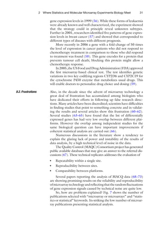 2 Where Statistics and Molecular Microarray Experiments Biology Meet        31

                            gene expression levels in 1999 (56). While these forms of leukaemia
                            were already known and well characterized, the experiment showed
                            that the strategy could in principle reveal unknown subtypes.
                            Further in 2001, researchers identiﬁed ﬁve patterns of gene expres-
                            sion levels in breast cancer (57) and showed that corresponded to
                            different types of diseases with different prognosis.
                                 More recently in 2006 a gene with a fold-change of 50 times
                            the level of expression in cancer patients who did not respond to
                            chemotherapy treatment in comparison to those who did respond
                            to treatment was found (58). This gene encodes for a protein that
                            prevents tumour cell death; blocking this protein might allow a
                            chemotherapy response.
                                 In 2005, the US Food and Drug Administration (FDA) approved
                            the ﬁrst microarray-based clinical test. The test identiﬁes genetic
                            variations in two key codifying regions CYP2D6 and CYP2C19 for
                            the cytochrome P450 enzyme that metabolizes usual drugs. This
                            will enable doctors to personalize drug choice and dosing (59).

8.2. Frustrations           Also, in the decade since the advent of microarray technology a
                            great deal of frustration has accumulated among biologists who
                            have dedicated their efforts in following up false research direc-
                            tions. Many articles have been discredited; scientists have difﬁculties
                            in ﬁnding studies that point to something concrete and in validat-
                            ing the results and several articles show this frustration (60–62).
                            Several studies (63–65) have found that the list of differentially
                            expressed genes has had very low overlap between different plat-
                            forms. However the overlap among independent studies for the
                            same biological question can have important improvements if
                            coherent statistical analysis are carried out (66).
                                Numerous discussions in the literature show a tendency to
                            explain the glaring lack of power and instability of the results of
                            data analysis, by a high technical level of noise in the data.
                                The Quality Control (MAQC) Consortium project has generated
                            public available databases that may give an answer to the referred dis-
                            cussions (67). These technical replicates addresses the evaluation of
                            ●   Repeatability within a single site.
                            ●   Reproducibility between sites.
                            ●   Comparability between platforms.
                                 Several papers reporting the analysis of MACQ data (68–73)
                            are showing promising results on the reliability and reproducibility
                            of microarray technology and reﬂecting that the random ﬂuctuations
                            of gene expression signals caused by technical noise are quite low.
                                 So, how are problems explained? Fig. 7 shows the number of
                            publications selected with “microarray or microarrays” and “statis-
                            tics or statistical” keywords. Its striking the low number of microar-
                            ray publications presenting statistical analysis.
 