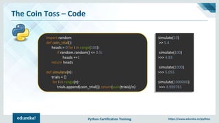 Python Certification Training https://www.edureka.co/python
The Coin Toss – Code
import random
def coin_trial():
heads = 0 for i in range(100):
if random.random() <= 0.5:
heads +=1
return heads
def simulate(n):
trials = []
for i in range(n):
trials.append(coin_trial()) return(sum(trials)/n)
simulate(10)
>> 5.4
simulate(100)
>>> 4.83
simulate(1000)
>>> 5.055
simulate(1000000)
>>> 4.999781
 