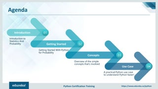 Python Certification Training https://www.edureka.co/python
Agenda
Introduction 01
Introduction to
Statistics And
Probability Getting Started 02
Concepts 03
Use Case 04
Getting Started With Python
for Probability
A practical Python use-case
to understand Python faster!
Overview of the simple
concepts that’s involved
 