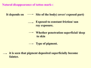 Natural disappearance of tattoo mark-:
It depends on Site of the body( cover/ exposed part)
Exposed to constant friction/ sun
ray exposure.
Whether penetration superficial/ deep
to skin
Type of pigment.
it is seen that pigment deposited superficially become
fainter.
 