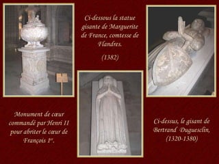 Monument de cœur commandé par Henri II pour abriter le cœur de François 1 er . Ci-dessous la statue gisante de Marguerite de France, comtesse de Flandres. (1382) Ci-dessus, le gisant de Bertrand  Duguesclin, (1320-1380) 