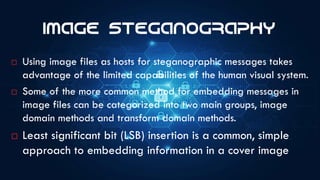 Image Steganography
 Using image files as hosts for steganographic messages takes
advantage of the limited capabilities of the human visual system.
 Some of the more common method for embedding messages in
image files can be categorized into two main groups, image
domain methods and transform domain methods.
 Least significant bit (LSB) insertion is a common, simple
approach to embedding information in a cover image
 