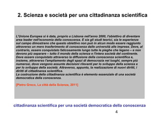 2. Scienza e società per una cittadinanza scientifica

L'Unione Europea si è data, proprio a Lisbona nell'anno 2000, l'obiettivo di diventare
area leader nell'economia della conoscenza. E sia gli studi teorici, sia le esperienze
sul campo dimostrano che questo obiettivo non può in alcun modo essere raggiunto
attraverso un mero trasferimento di conoscenza dalle università alle imprese. Deve, al
contrario, essere conquistato faticosamente lungo tutte le pieghe che legano – e non
devono più separare – tutto il mondo della scienza e l'intera società del continente.
Deve essere conquistato attraverso la diffusione della conoscenza scientifica e,
insieme, attraverso l'ampliamento degli spazi di democrazia nei luoghi, sempre più
numerosi, dove vengono assunte decisioni rilevanti per lo sviluppo della scienza e
per lo sviluppo della società. Attraverso, appunto, la realizzazione di nuovi diritti, i
diritti di cittadinanza scientifica.
La costruzione della cittadinanza scientifica è elemento essenziale di una società
democratica della conoscenza.
[Pietro Greco, La città della Scienza, 2011]

cittadinanza scientifica per una società democratica della conoscenza
4

 