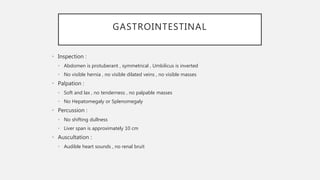 GASTROINTESTINAL
• Inspection :
• Abdomen is protuberant , symmetrical , Umbilicus is inverted
• No visible hernia , no visible dilated veins , no visible masses
• Palpation :
• Soft and lax , no tenderness , no palpable masses
• No Hepatomegaly or Splenomegaly
• Percussion :
• No shifting dullness
• Liver span is approximately 10 cm
• Auscultation :
• Audible heart sounds , no renal bruit
 