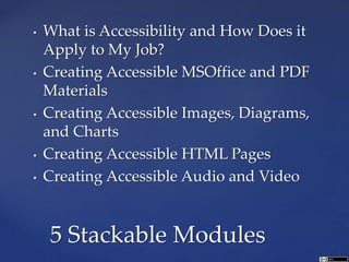 • What is Accessibility and How Does it
Apply to My Job?
• Creating Accessible MSOffice and PDF
Materials
• Creating Accessible Images, Diagrams,
and Charts
• Creating Accessible HTML Pages
• Creating Accessible Audio and Video
5 Stackable Modules
 
