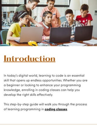 In today’s digital world, learning to code is an essential
skill that opens up endless opportunities. Whether you are
a beginner or looking to enhance your programming
knowledge, enrolling in coding classes can help you
develop the right skills effectively.
This step-by-step guide will walk you through the process
of learning programming in coding classes.
Introduction
 