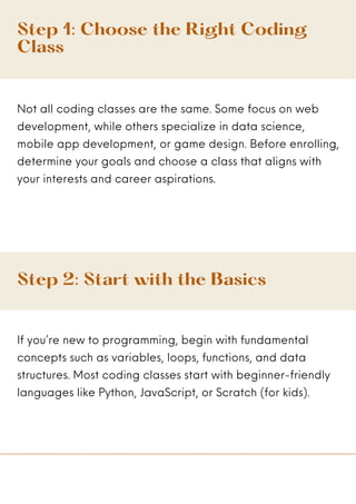 Step 1: Choose the Right Coding
Class
Not all coding classes are the same. Some focus on web
development, while others specialize in data science,
mobile app development, or game design. Before enrolling,
determine your goals and choose a class that aligns with
your interests and career aspirations.
Step 2: Start with the Basics
If you’re new to programming, begin with fundamental
concepts such as variables, loops, functions, and data
structures. Most coding classes start with beginner-friendly
languages like Python, JavaScript, or Scratch (for kids).
 