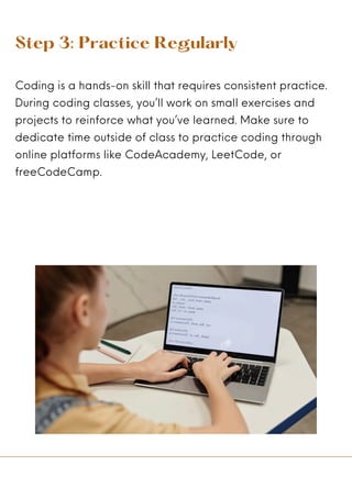 Step 3: Practice Regularly
Coding is a hands-on skill that requires consistent practice.
During coding classes, you’ll work on small exercises and
projects to reinforce what you’ve learned. Make sure to
dedicate time outside of class to practice coding through
online platforms like CodeAcademy, LeetCode, or
freeCodeCamp.
 