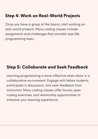 Step 4: Work on Real-World Projects
Once you have a grasp of the basics, start working on
real-world projects. Many coding classes include
assignments and challenges that simulate real-life
programming tasks.
Step 5: Collaborate and Seek Feedback
Learning programming is more effective when done in a
collaborative environment. Engage with fellow students,
participate in discussions, and seek feedback from
instructors. Many coding classes offer forums, peer
coding exercises, and mentorship opportunities to
enhance your learning experience.
 