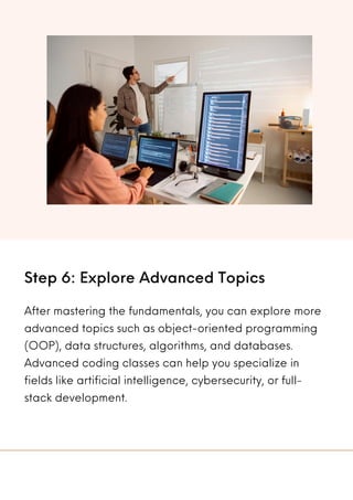 Step 6: Explore Advanced Topics
After mastering the fundamentals, you can explore more
advanced topics such as object-oriented programming
(OOP), data structures, algorithms, and databases.
Advanced coding classes can help you specialize in
fields like artificial intelligence, cybersecurity, or full-
stack development.
 