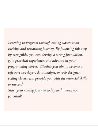 Learning to program through coding classes is an
exciting and rewarding journey. By following this step-
by-step guide, you can develop a strong foundation,
gain practical experience, and advance in your
programming career. Whether you aim to become a
software developer, data analyst, or web designer,
coding classes will provide you with the essential skills
to succeed.
Start your coding journey today and unlock your
potential!
 