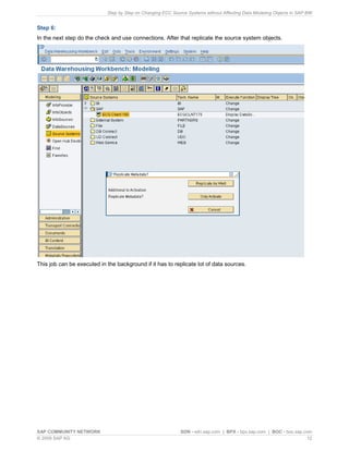 Step by Step on Changing ECC Source Systems without Affecting Data Modeling Objects in SAP BW
SAP COMMUNITY NETWORK SDN - sdn.sap.com | BPX - bpx.sap.com | BOC - boc.sap.com
© 2009 SAP AG 12
Step 6:
In the next step do the check and use connections. After that replicate the source system objects.
This job can be executed in the background if it has to replicate lot of data sources.
 