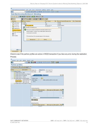 Step by Step on Changing ECC Source Systems without Affecting Data Modeling Objects in SAP BW
SAP COMMUNITY NETWORK SDN - sdn.sap.com | BPX - bpx.sap.com | BOC - boc.sap.com
© 2009 SAP AG 13
Check to see if the partner profiles are active in WE20 transaction if you face any error during the replication
Process.
 