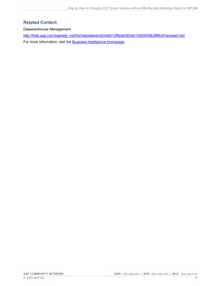 Step by Step on Changing ECC Source Systems without Affecting Data Modeling Objects in SAP BW
SAP COMMUNITY NETWORK SDN - sdn.sap.com | BPX - bpx.sap.com | BOC - boc.sap.com
© 2009 SAP AG 15
Related Content
Datawarehouse Management
http://help.sap.com/saphelp_nw04s/helpdata/en/e3/e60138fede083de10000009b38f8cf/frameset.htm
For more information, visit the Business Intelligence homepage.
 