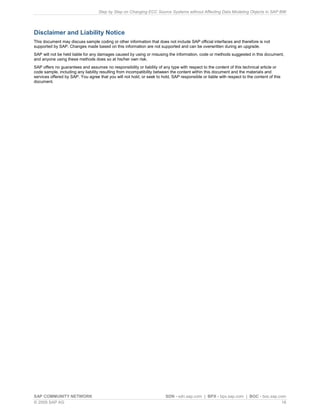 Step by Step on Changing ECC Source Systems without Affecting Data Modeling Objects in SAP BW
SAP COMMUNITY NETWORK SDN - sdn.sap.com | BPX - bpx.sap.com | BOC - boc.sap.com
© 2009 SAP AG 16
Disclaimer and Liability Notice
This document may discuss sample coding or other information that does not include SAP official interfaces and therefore is not
supported by SAP. Changes made based on this information are not supported and can be overwritten during an upgrade.
SAP will not be held liable for any damages caused by using or misusing the information, code or methods suggested in this document,
and anyone using these methods does so at his/her own risk.
SAP offers no guarantees and assumes no responsibility or liability of any type with respect to the content of this technical article or
code sample, including any liability resulting from incompatibility between the content within this document and the materials and
services offered by SAP. You agree that you will not hold, or seek to hold, SAP responsible or liable with respect to the content of this
document.
 