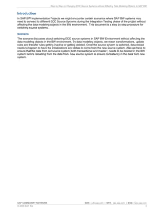 Step by Step on Changing ECC Source Systems without Affecting Data Modeling Objects in SAP BW
SAP COMMUNITY NETWORK SDN - sdn.sap.com | BPX - bpx.sap.com | BOC - boc.sap.com
© 2009 SAP AG 3
Introduction
In SAP BW Implementation Projects we might encounter certain scenarios where SAP BW systems may
need to connect to different ECC Source Systems during the Integration Testing phase of the project without
affecting the data modeling objects in the BW environment. This document is a step by step procedure for
switching source systems.
Scenario
The scenario discusses about switching ECC source systems in SAP BW Environment without affecting the
data modeling objects in the BW environment. By data modeling objects, we mean transformations, update
rules and transfer rules getting inactive or getting deleted. Once the source system is switched, data reload
needs to happen to have the initializations and deltas to come from the new source system. Also we have to
ensure that the data from old source system( both transactional and master ) needs to be deleted in the BW
system before reloading from the data from new source system to ensure consistency in the data from new
system.
 