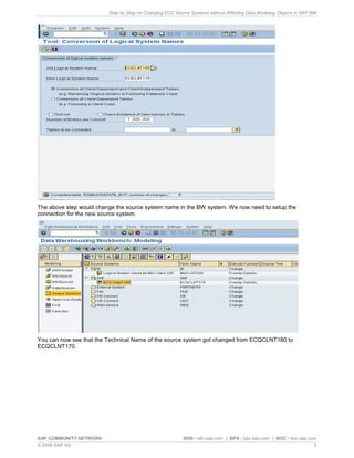 Step by Step on Changing ECC Source Systems without Affecting Data Modeling Objects in SAP BW
SAP COMMUNITY NETWORK SDN - sdn.sap.com | BPX - bpx.sap.com | BOC - boc.sap.com
© 2009 SAP AG 5
The above step would change the source system name in the BW system. We now need to setup the
connection for the new source system.
You can now see that the Technical Name of the source system got changed from ECQCLNT180 to
ECQCLNT170.
 