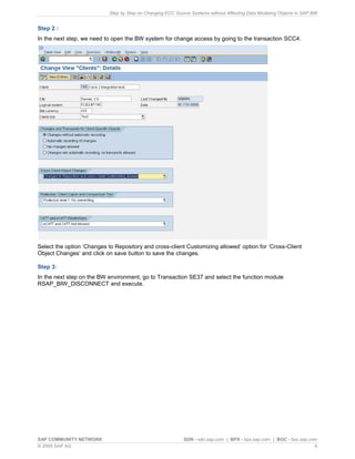 Step by Step on Changing ECC Source Systems without Affecting Data Modeling Objects in SAP BW
SAP COMMUNITY NETWORK SDN - sdn.sap.com | BPX - bpx.sap.com | BOC - boc.sap.com
© 2009 SAP AG 6
Step 2 :
In the next step, we need to open the BW system for change access by going to the transaction SCC4.
Select the option ‘Changes to Repository and cross-client Customizing allowed’ option for ‘Cross-Client
Object Changes’ and click on save button to save the changes.
Step 3:
In the next step on the BW environment, go to Transaction SE37 and select the function module
RSAP_BIW_DISCONNECT and execute.
 