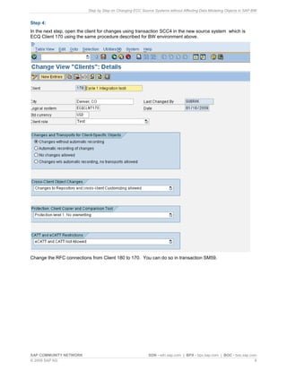 Step by Step on Changing ECC Source Systems without Affecting Data Modeling Objects in SAP BW
SAP COMMUNITY NETWORK SDN - sdn.sap.com | BPX - bpx.sap.com | BOC - boc.sap.com
© 2009 SAP AG 9
Step 4:
In the next step, open the client for changes using transaction SCC4 in the new source system which is
ECQ Client 170 using the same procedure described for BW environment above.
Change the RFC connections from Client 180 to 170. You can do so in transaction SM59.
 