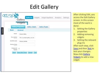 Edit Gallery After clicking Edit, you access the Edit Gallery screen. In this screen most of the work is done: Setting the Gallery properties Adding removing vidgets Setting the relevant plug-ins After each step, click  Save  and then  Test  to test your changes. Now click  Gallery Vidgets  to add a new vidget. Gallery Vidgets 