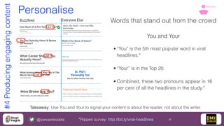 @concentricdots 30
Personalise
Words that stand out from the crowd
You and Your
• “You” is the 5th most popular word in viral
headlines.*
• “Your” is in the Top 20.
• Combined, these two pronouns appear in 16
per cent of all the headlines in the study.*
Takeaway: Use You and Your to signal your content is about the reader, not about the writer.
*Rippen survey: http://bit.ly/viral-headlines
#4Producingengagingcontent Attractive1
 