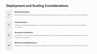 Deployment and Scaling Considerations
Model Optimization
Ensure your Generative AI models are optimized for efficient deployment and inference, maximizing performance and scalability.
Containerization
Package your Generative AI applications as Docker containers, enabling seamless deployment and scalability across different
environments.
Serverless Architecture
Leverage Azure Functions and other serverless offerings to scale your Generative AI solutions dynamically, without the burden of
infrastructure management.
Monitoring and Maintenance
Implement robust monitoring and maintenance strategies to ensure the reliability and security of your Generative AI deployments.
 