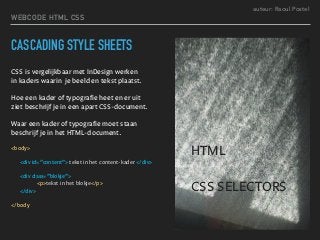 auteur: Raoul Postel
CASCADING STYLE SHEETS
CSS is vergelijkbaar met InDesign werken  
in kaders waarin je beeld en tekst plaatst.
Hoe een kader of typografie heet en er uit  
ziet beschrijf je in een apart CSS-document.
Waar een kader of typografie moet staan
beschrijf je in het HTML-document.
<body>
<div id=”content”> tekst in het content-kader </div>
<div class=”blokje”>
<p>tekst in het blokje</p>
</div>
</body
WEBCODE HTML CSS
HTML
CSS SELECTORS
 