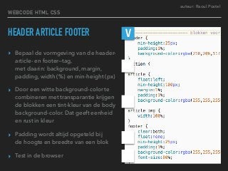 auteur: Raoul Postel
HEADER ARTICLE FOOTER
▸ Bepaal de vormgeving van de header-
article- en footer—tag,  
met daarin: background, margin,
padding, width (%) en min-height (px)
▸ Door een witte background-color te
combineren met transparantie krijgen
de blokken een tint-kleur van de body
background-color. Dat geeft eenheid
en rust in kleur
▸ Padding wordt altijd opgeteld bij  
de hoogte en breedte van een blok
▸ Test in de browser
V
WEBCODE HTML CSS
 