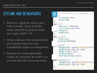 auteur: Raoul Postel
STYLING VAN DE NAVIGATIE
▸ Maak de volgende classes aan:
hele_breedte, halve_breedte
kwart_breedte en geef ze ieder
een eigen width in %
▸ Voeg onderaan het css-document
een pseudo class toe voor
breedbeeld, tablet en smartphone
▸ Kopieer de eerder gemaakte
classes en verander de width voor
de verschillende schermvariaties
V
WEBCODE HTML CSS
 