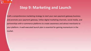 Step 9: Marketing and Launch
Craft a comprehensive marketing strategy to start your own payment gateway business
and promote your payment gateway. Utilize digital marketing channels, social media, and
partnerships with e-commerce platforms to create awareness and attract merchants to
your platform. A well-executed launch plan is essential for gaining momentum in the
market.
 