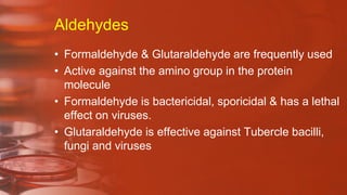Aldehydes
• Formaldehyde & Glutaraldehyde are frequently used
• Active against the amino group in the protein
molecule
• Formaldehyde is bactericidal, sporicidal & has a lethal
effect on viruses.
• Glutaraldehyde is effective against Tubercle bacilli,
fungi and viruses
 