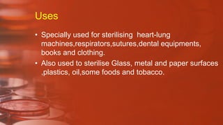 Uses
• Specially used for sterilising heart-lung
machines,respirators,sutures,dental equipments,
books and clothing.
• Also used to sterilise Glass, metal and paper surfaces
,plastics, oil,some foods and tobacco.
 