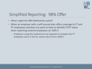 Simplified Reporting: 98% Offer
• When might the 98% Method be useful?
• When an employer with a self-insured plan offers coverage to FT and
PT employees and does not want to have to identify FT/PT status
when reporting covered employees on 1095-C
• Employers using this method are not required to complete the FT
employee count in Part III, column (b) of Form 1094-C
© 2016 Marathas Barrow Weatherhead Lent LLP. All Rights Reserved.
 