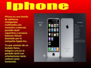 Iphone iPhone es una familia de teléfonos inteligentes multimedia con conexión a Internet, pantalla táctil capacitiva y escasos botones físicos diseñado por la compañía Apple Inc.. Ya que carecen de un teclado físico, integran uno en la pantalla táctil con orientaciones tanto vertical como horizontal. 