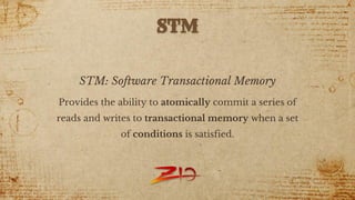 STM: Software Transactional Memory
Provides the ability to atomically commit a series of
reads and writes to transactional memory when a set
of conditions is satisfied.
STM
 