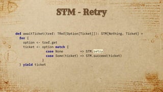 def awaitTicket(tref: TRef[Option[Ticket]]): STM[Nothing, Ticket] =
for {
option <- tref.get
ticket <- option match {
case None => STM.retry
case Some(ticket) => STM.succeed(ticket)
}
} yield ticket
STM - Retry
 