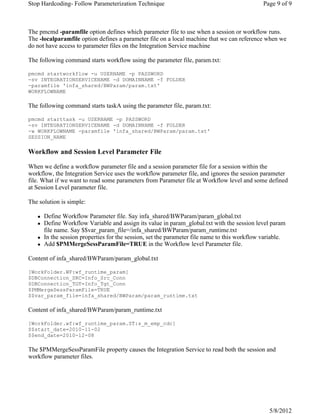 The pmcmd -paramfile option defines which parameter file to use when a session or workflow runs.
The -localparamfile option defines a parameter file on a local machine that we can reference when we
do not have access to parameter files on the Integration Service machine
The following command starts workflow using the parameter file, param.txt:
pmcmd startworkflow -u USERNAME -p PASSWORD
-sv INTEGRATIONSERVICENAME -d DOMAINNAME -f FOLDER
-paramfile 'infa_shared/BWParam/param.txt'
WORKFLOWNAME
The following command starts taskA using the parameter file, param.txt:
pmcmd starttask -u USERNAME -p PASSWORD
-sv INTEGRATIONSERVICENAME -d DOMAINNAME -f FOLDER
-w WORKFLOWNAME -paramfile 'infa_shared/BWParam/param.txt'
SESSION_NAME
Workflow and Session Level Parameter File
When we define a workflow parameter file and a session parameter file for a session within the
workflow, the Integration Service uses the workflow parameter file, and ignores the session parameter
file. What if we want to read some parameters from Parameter file at Workflow level and some defined
at Session Level parameter file.
The solution is simple:
Define Workflow Parameter file. Say infa_shared/BWParam/param_global.txt
Define Workflow Variable and assign its value in param_global.txt with the session level param
file name. Say $$var_param_file=/infa_shared/BWParam/param_runtime.txt
In the session properties for the session, set the parameter file name to this workflow variable.
Add $PMMergeSessParamFile=TRUE in the Workflow level Parameter file.
Content of infa_shared/BWParam/param_global.txt
[WorkFolder.WF:wf_runtime_param]
$DBConnection_SRC=Info_Src_Conn
$DBConnection_TGT=Info_Tgt_Conn
$PMMergeSessParamFile=TRUE
$$var_param_file=infa_shared/BWParam/param_runtime.txt
Content of infa_shared/BWParam/param_runtime.txt
[WorkFolder.wf:wf_runtime_param.ST:s_m_emp_cdc]
$$start_date=2010-11-02
$$end_date=2010-12-08
The $PMMergeSessParamFile property causes the Integration Service to read both the session and
workflow parameter files.
Page 9 of 9Stop Hardcoding- Follow Parameterization Technique
5/8/2012
 