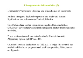 L'insegnamento della medicina (2)

L'imperatore Vespasiano istituisce uno stipendio per gli insegnanti

Adriano in seguito decise che spettava loro anche una sorta di
liquidazione una volta cessata l'attività didattica.

Quest'ultimo fece inoltre costruire un grande edificio scolastico
(atheneum) dove si tenevano pubbliche lezioni, probabilmente anche di
medicina.

Prima testimonianza di una cattedra statale di medicina sotto
Alessandro Severo nel III° sec. d.C.

Giuliano l'apostata decretò nel IV° sec. d.C. la legge sull'idoneità dei
medici stabilendo un programma di studi comprensivo di frequenze
obbligatorie.
 
